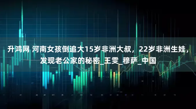 升鸿网 河南女孩倒追大15岁非洲大叔，22岁非洲生娃，发现老公家的秘密_王雯_穆萨_中国