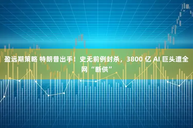盈远期策略 特朗普出手！史无前例封杀，3800 亿 AI 巨头遭全网 “断供”