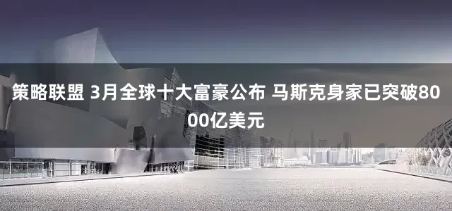 策略联盟 3月全球十大富豪公布 马斯克身家已突破8000亿美元